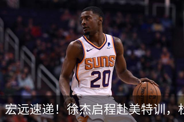 宏远速递！徐杰启程赴美特训，杜锋深夜发声，萨林杰重返韩国联赛