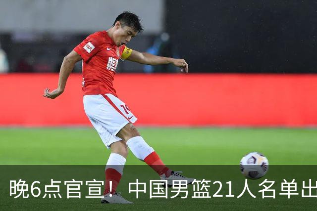 晚6点官宣！中国男篮21人名单出炉：杨瀚森回归、王俊杰领衔